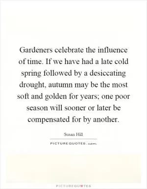 Gardeners celebrate the influence of time. If we have had a late cold spring followed by a desiccating drought, autumn may be the most soft and golden for years; one poor season will sooner or later be compensated for by another Picture Quote #1