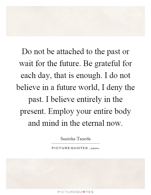 Do not be attached to the past or wait for the future. Be grateful for each day, that is enough. I do not believe in a future world, I deny the past. I believe entirely in the present. Employ your entire body and mind in the eternal now Picture Quote #1