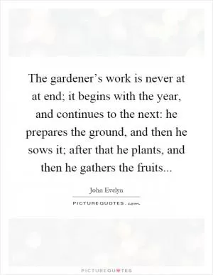 The gardener’s work is never at at end; it begins with the year, and continues to the next: he prepares the ground, and then he sows it; after that he plants, and then he gathers the fruits Picture Quote #1