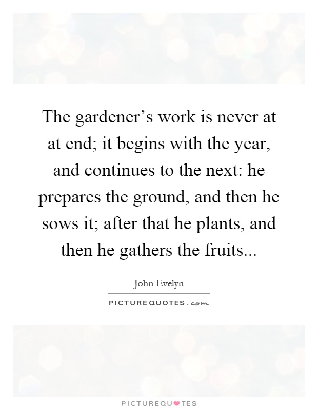 The gardener's work is never at at end; it begins with the year, and continues to the next: he prepares the ground, and then he sows it; after that he plants, and then he gathers the fruits Picture Quote #1