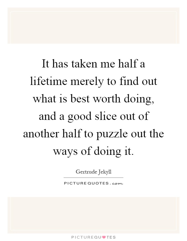 It has taken me half a lifetime merely to find out what is best worth doing, and a good slice out of another half to puzzle out the ways of doing it Picture Quote #1