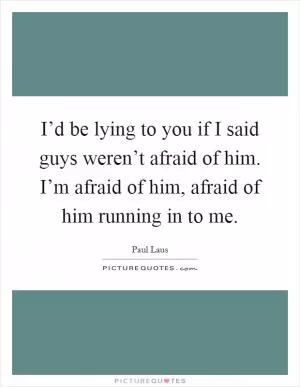I’d be lying to you if I said guys weren’t afraid of him. I’m afraid of him, afraid of him running in to me Picture Quote #1