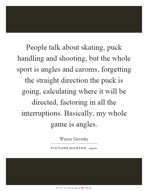 People talk about skating, puck handling and shooting, but the whole sport is angles and caroms, forgetting the straight direction the puck is going, calculating where it will be directed, factoring in all the interruptions. Basically, my whole game is angles Picture Quote #1