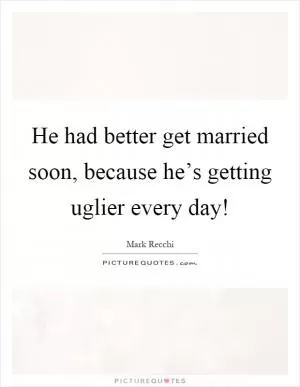 He had better get married soon, because he’s getting uglier every day! Picture Quote #1