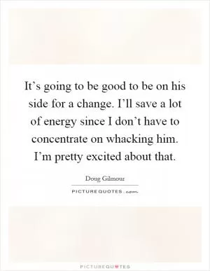 It’s going to be good to be on his side for a change. I’ll save a lot of energy since I don’t have to concentrate on whacking him. I’m pretty excited about that Picture Quote #1