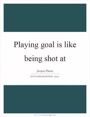 Playing goal is like being shot at Picture Quote #1