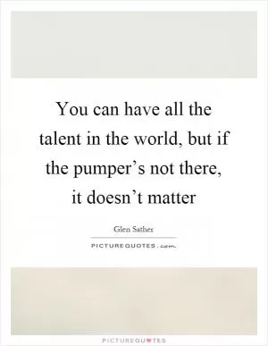 You can have all the talent in the world, but if the pumper’s not there, it doesn’t matter Picture Quote #1