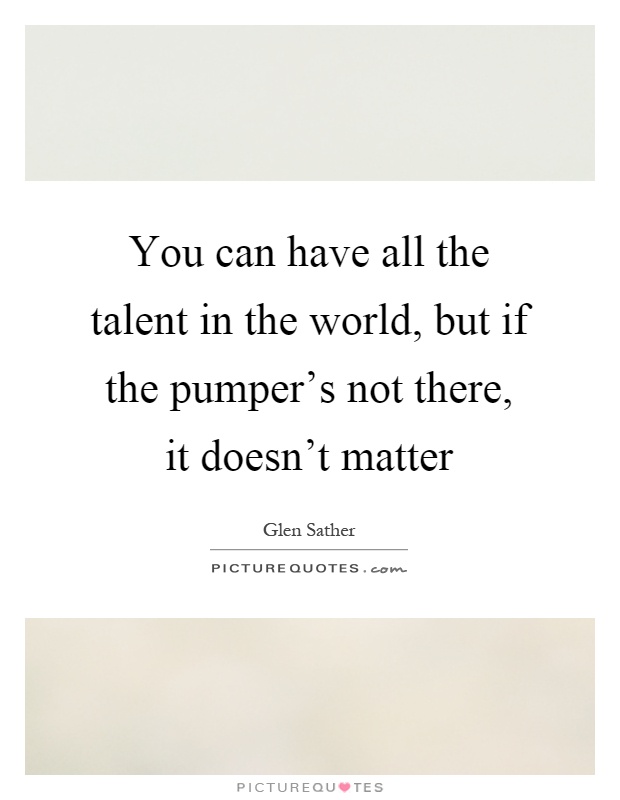 You can have all the talent in the world, but if the pumper's not there, it doesn't matter Picture Quote #1