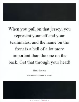 When you pull on that jersey, you represent yourself and your teammates, and the name on the front is a hell of a lot more important than the one on the back. Get that through your head! Picture Quote #1