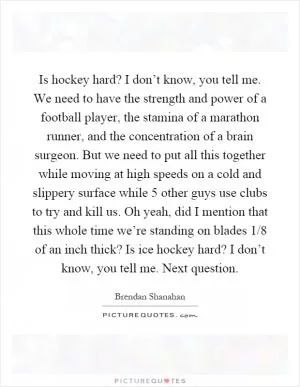 Is hockey hard? I don’t know, you tell me. We need to have the strength and power of a football player, the stamina of a marathon runner, and the concentration of a brain surgeon. But we need to put all this together while moving at high speeds on a cold and slippery surface while 5 other guys use clubs to try and kill us. Oh yeah, did I mention that this whole time we’re standing on blades 1/8 of an inch thick? Is ice hockey hard? I don’t know, you tell me. Next question Picture Quote #1