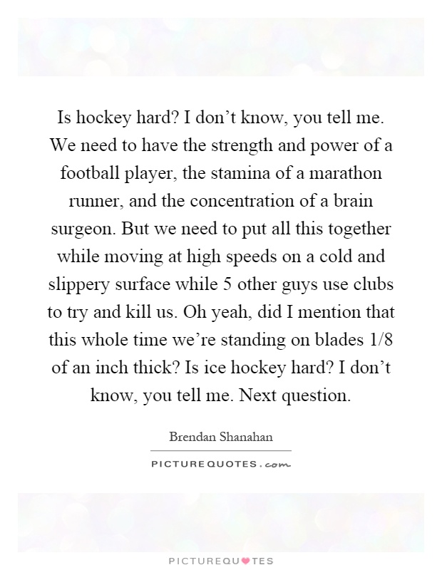 Is hockey hard? I don't know, you tell me. We need to have the strength and power of a football player, the stamina of a marathon runner, and the concentration of a brain surgeon. But we need to put all this together while moving at high speeds on a cold and slippery surface while 5 other guys use clubs to try and kill us. Oh yeah, did I mention that this whole time we're standing on blades 1/8 of an inch thick? Is ice hockey hard? I don't know, you tell me. Next question Picture Quote #1