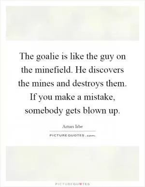 The goalie is like the guy on the minefield. He discovers the mines and destroys them. If you make a mistake, somebody gets blown up Picture Quote #1