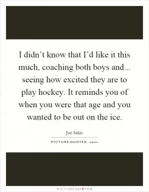 I didn’t know that I’d like it this much, coaching both boys and... seeing how excited they are to play hockey. It reminds you of when you were that age and you wanted to be out on the ice Picture Quote #1