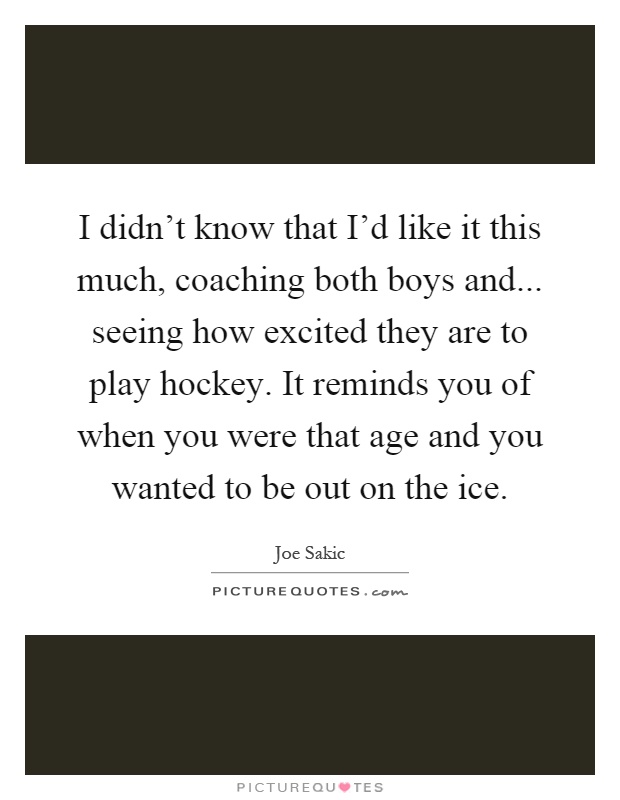 I didn't know that I'd like it this much, coaching both boys and... seeing how excited they are to play hockey. It reminds you of when you were that age and you wanted to be out on the ice Picture Quote #1