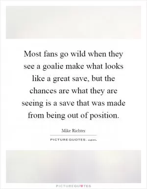 Most fans go wild when they see a goalie make what looks like a great save, but the chances are what they are seeing is a save that was made from being out of position Picture Quote #1