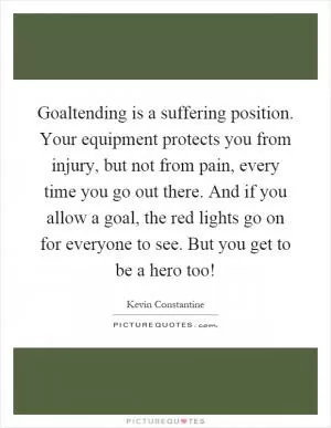 Goaltending is a suffering position. Your equipment protects you from injury, but not from pain, every time you go out there. And if you allow a goal, the red lights go on for everyone to see. But you get to be a hero too! Picture Quote #1