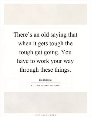There’s an old saying that when it gets tough the tough get going. You have to work your way through these things Picture Quote #1