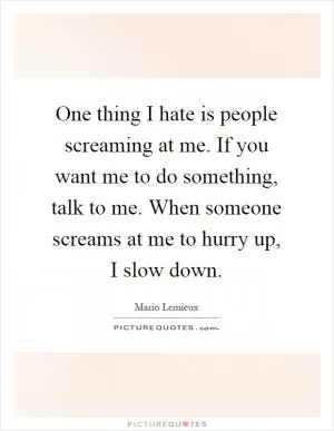 One thing I hate is people screaming at me. If you want me to do something, talk to me. When someone screams at me to hurry up, I slow down Picture Quote #1