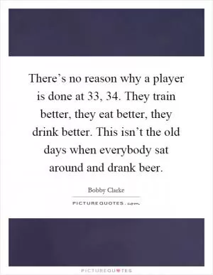 There’s no reason why a player is done at 33, 34. They train better, they eat better, they drink better. This isn’t the old days when everybody sat around and drank beer Picture Quote #1