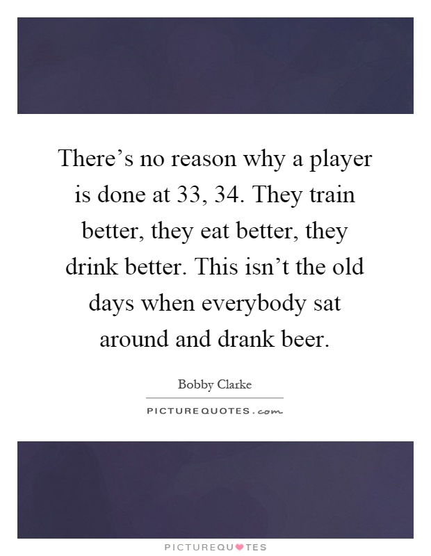 There's no reason why a player is done at 33, 34. They train better, they eat better, they drink better. This isn't the old days when everybody sat around and drank beer Picture Quote #1