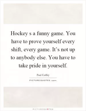 Hockey s a funny game. You have to prove yourself every shift, every game. It’s not up to anybody else. You have to take pride in yourself Picture Quote #1