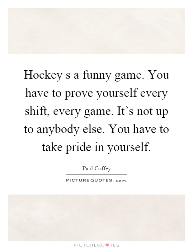 Hockey s a funny game. You have to prove yourself every shift, every game. It's not up to anybody else. You have to take pride in yourself Picture Quote #1