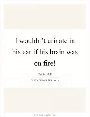I wouldn’t urinate in his ear if his brain was on fire! Picture Quote #1