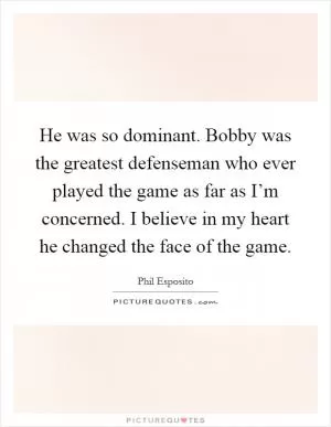 He was so dominant. Bobby was the greatest defenseman who ever played the game as far as I’m concerned. I believe in my heart he changed the face of the game Picture Quote #1