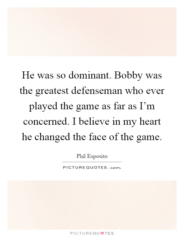 He was so dominant. Bobby was the greatest defenseman who ever played the game as far as I'm concerned. I believe in my heart he changed the face of the game Picture Quote #1