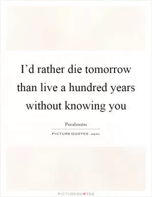 I’d rather die tomorrow than live a hundred years without knowing you Picture Quote #1