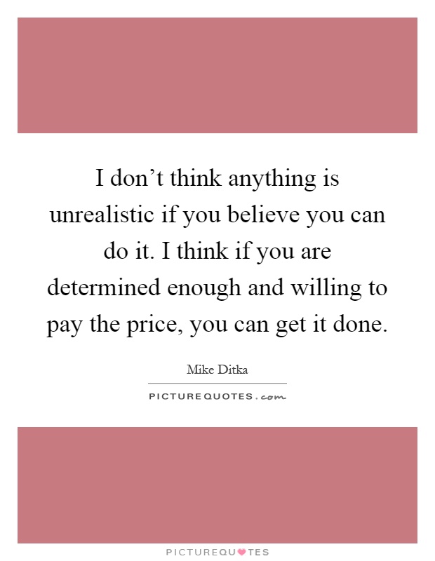 I don't think anything is unrealistic if you believe you can do it. I think if you are determined enough and willing to pay the price, you can get it done Picture Quote #1