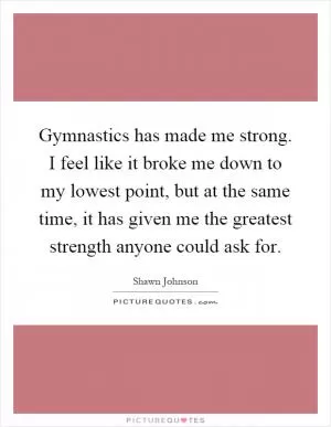 Gymnastics has made me strong. I feel like it broke me down to my lowest point, but at the same time, it has given me the greatest strength anyone could ask for Picture Quote #1
