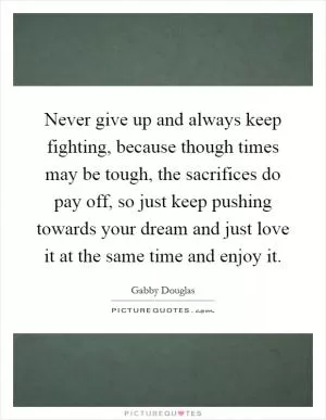 Never give up and always keep fighting, because though times may be tough, the sacrifices do pay off, so just keep pushing towards your dream and just love it at the same time and enjoy it Picture Quote #1