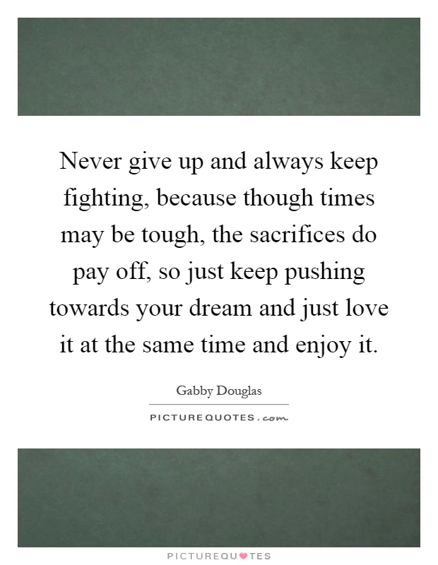 Never give up and always keep fighting, because though times may be tough, the sacrifices do pay off, so just keep pushing towards your dream and just love it at the same time and enjoy it Picture Quote #1