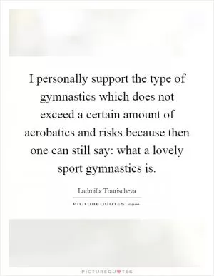 I personally support the type of gymnastics which does not exceed a certain amount of acrobatics and risks because then one can still say: what a lovely sport gymnastics is Picture Quote #1