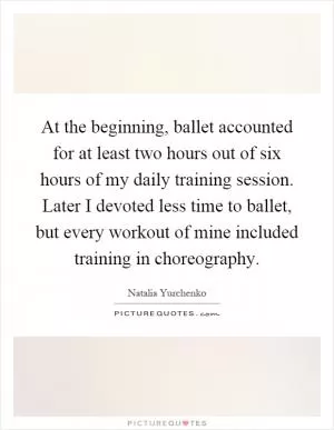 At the beginning, ballet accounted for at least two hours out of six hours of my daily training session. Later I devoted less time to ballet, but every workout of mine included training in choreography Picture Quote #1