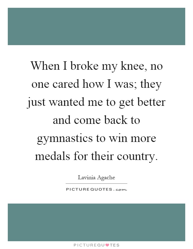 When I broke my knee, no one cared how I was; they just wanted me to get better and come back to gymnastics to win more medals for their country Picture Quote #1