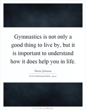 Gymnastics is not only a good thing to live by, but it is important to understand how it does help you in life Picture Quote #1