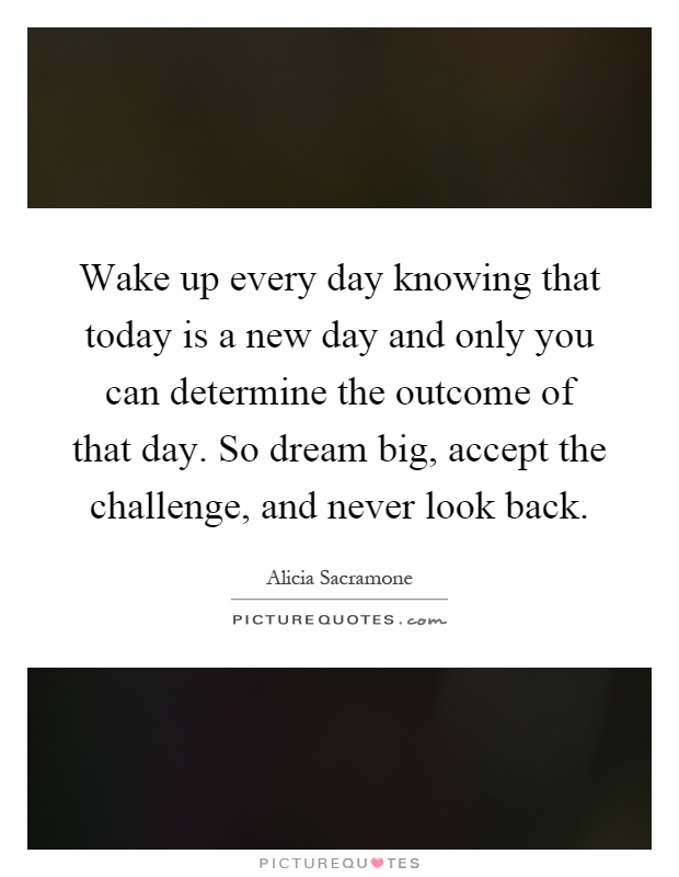 Wake up every day knowing that today is a new day and only you can determine the outcome of that day. So dream big, accept the challenge, and never look back Picture Quote #1