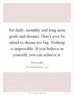 Set daily, monthly and long term goals and dreams. Don’t ever be afraid to dream too big. Nothing is impossible. If you believe in yourself, you can achieve it Picture Quote #1