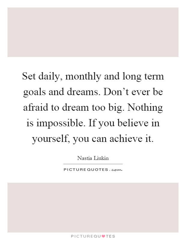 Set daily, monthly and long term goals and dreams. Don't ever be afraid to dream too big. Nothing is impossible. If you believe in yourself, you can achieve it Picture Quote #1