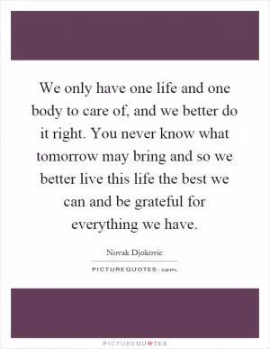 We only have one life and one body to care of, and we better do it right. You never know what tomorrow may bring and so we better live this life the best we can and be grateful for everything we have Picture Quote #1