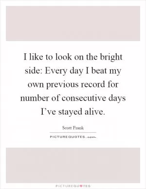 I like to look on the bright side: Every day I beat my own previous record for number of consecutive days I’ve stayed alive Picture Quote #1
