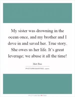 My sister was drowning in the ocean once, and my brother and I dove in and saved her. True story. She owes us her life. It’s great leverage; we abuse it all the time! Picture Quote #1