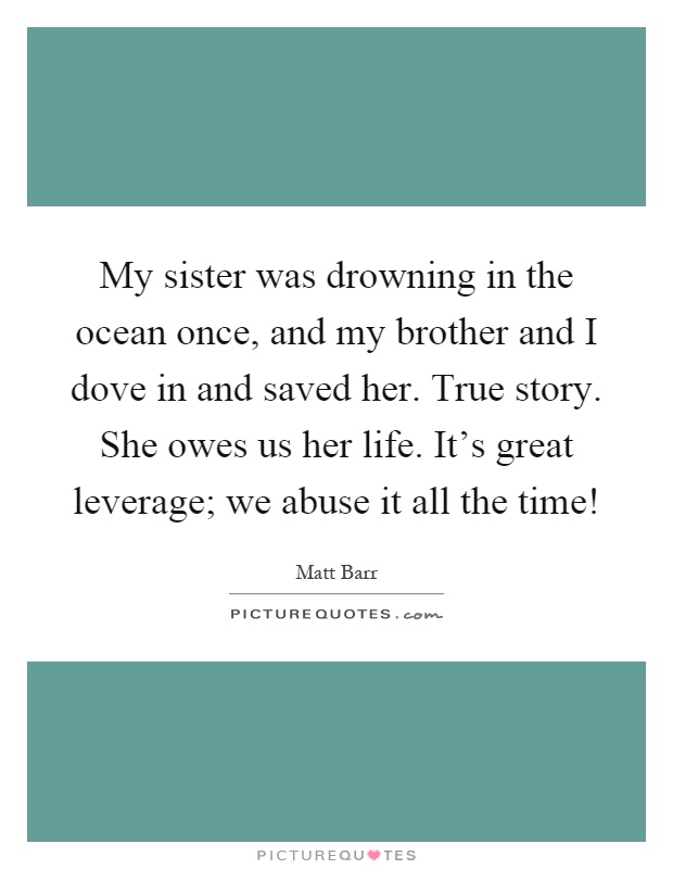 My sister was drowning in the ocean once, and my brother and I dove in and saved her. True story. She owes us her life. It's great leverage; we abuse it all the time! Picture Quote #1