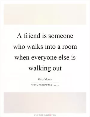 A friend is someone who walks into a room when everyone else is walking out Picture Quote #1