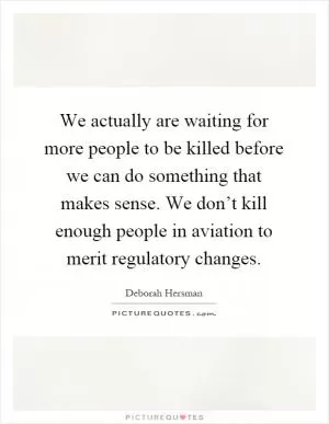 We actually are waiting for more people to be killed before we can do something that makes sense. We don’t kill enough people in aviation to merit regulatory changes Picture Quote #1