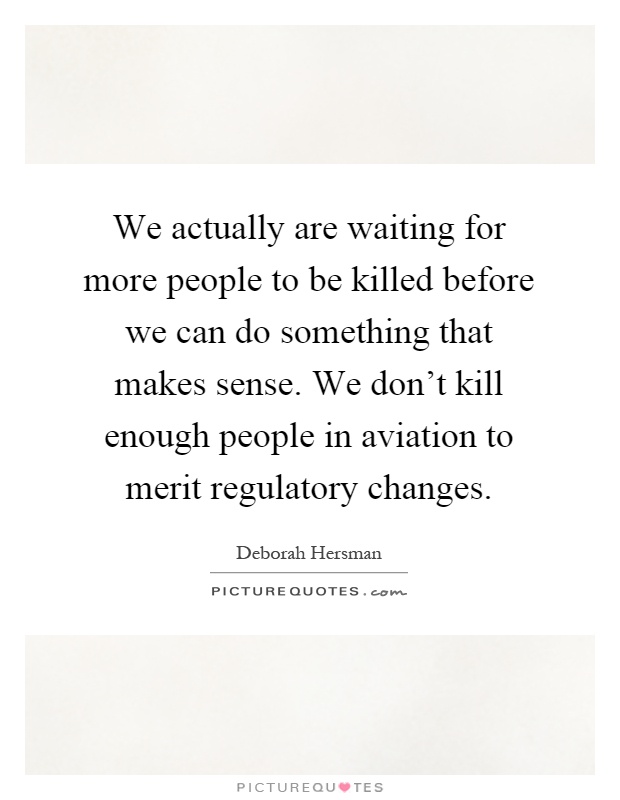 We actually are waiting for more people to be killed before we can do something that makes sense. We don't kill enough people in aviation to merit regulatory changes Picture Quote #1