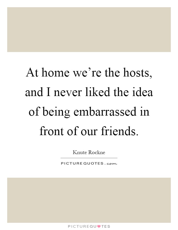 At home we're the hosts, and I never liked the idea of being embarrassed in front of our friends Picture Quote #1