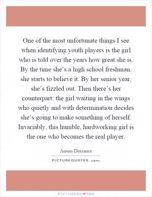 One of the most unfortunate things I see when identifying youth players is the girl who is told over the years how great she is. By the time she’s a high school freshman, she starts to believe it. By her senior year, she’s fizzled out. Then there’s her counterpart: the girl waiting in the wings who quietly and with determination decides she’s going to make something of herself. Invariably, this humble, hardworking girl is the one who becomes the real player Picture Quote #1